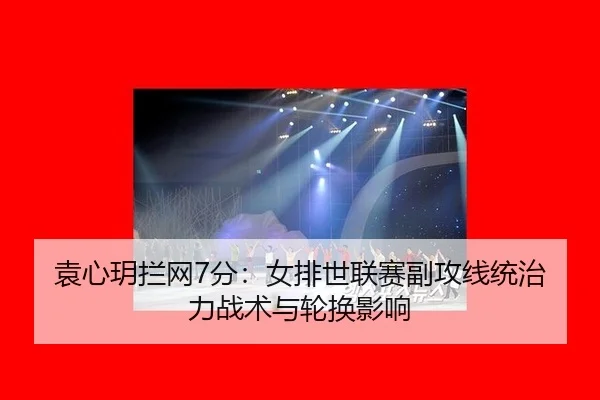 袁心玥拦网7分：女排世联赛副攻线统治力战术与轮换影响