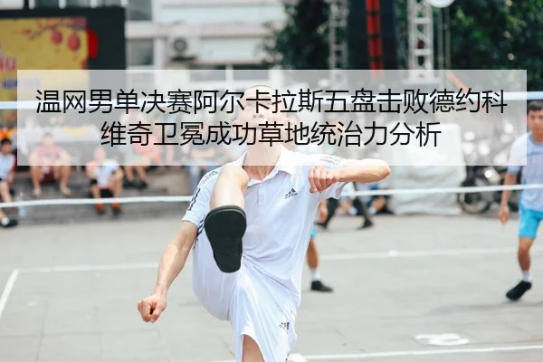 温网男单决赛阿尔卡拉斯五盘击败德约科维奇卫冕成功草地统治力分析
