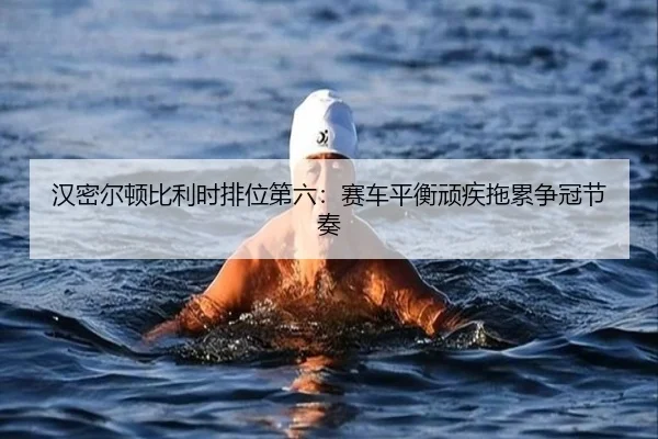 汉密尔顿比利时排位第六：赛车平衡顽疾拖累争冠节奏